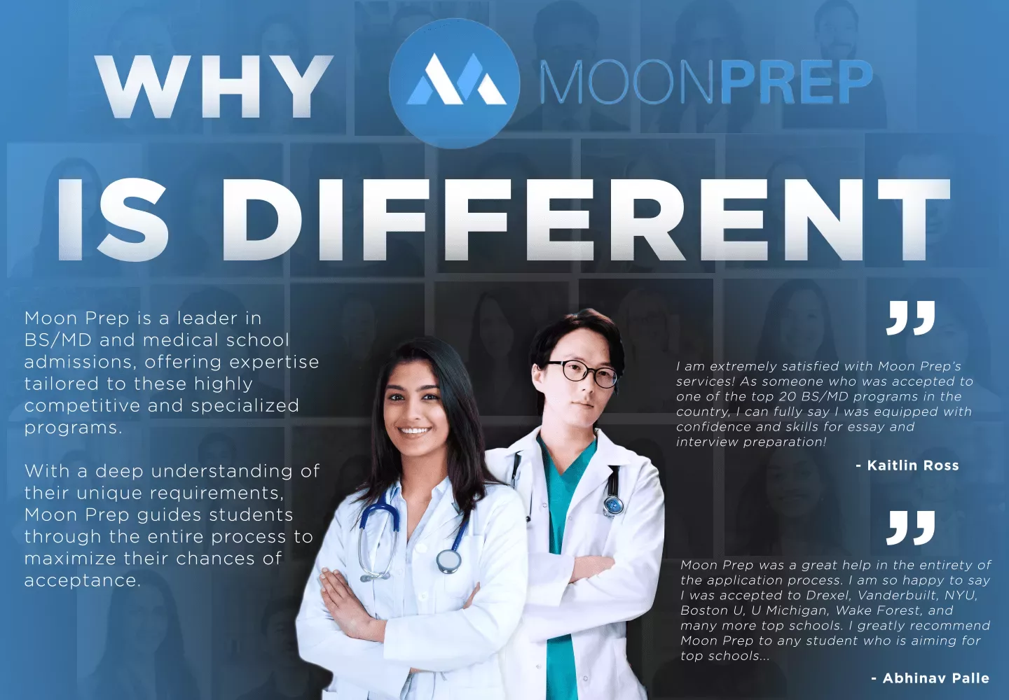 WHY MOONPREP IS DIFFERENT. Moon Prep is a leader in BS/MD and medical school admissions, offering expertise tailored to these highly competitive and specialized programs. With a deep understanding of their unique requirements, Moon Prep guides students through the entire process to maximize their chances of acceptance.